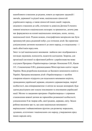 шанобливого ставлення до родини, поваги до народних традицій і
звичаїв, державної та рідної мови, національних цінностей
українського народу, а також цінностей інших націй і народів,
свідомого ставлення до себе, оточення та довкілля.Дитина її оченята
повинні кохатися в національних кольорах та орнаментах, дитяча уява
має формуватися на основі національних оповідань, казок, легенд,
національної пісні. Рідною казкою, етнографічним матеріалом має бути
проникнутий увесь родинний побут, усе оточення дітей. Це сприятиме
усвідомленню дитиною належності до свого народу, а в подальшому – і
своїх обов’язків перед ним.
Зміст та ідеї національного виховання знайшли своє відображення в
поглядах науковців, психологів, педагогів сьогодення. Зокрема, для
організації системної та ефективної роботи з українознавства може
слугувати Програма «Українотворець» (автори: Кононенко П.П., Касян
Л.Г., Семенюченко О.В.), рекомендована Міністерством освіти і науки
України. Вона розроблена відповідно до Базового компонента освіти в
Україні. Програма виховання дітей «Українотворець» є засобом
створення міцного підґрунтя для подальшого виховання патріота,
громадянина української держави, свідомого державотворця, творчої
особистості, яка співпрацюватиме зі світом на засадах кооперації, буде
здатна реалізувати своє власне покликання та покликання української
нації. Метою та завданням програми «Українотворець» є сприяння
становленню кожної дитини як гармонійно розвиненої особистості;
усвідомленню її як творця себе, своєї родини, держави, світу. Звідси
робимо висновок про те, що саме національне виховання є
вирішальним і найважливішим ґрунтом для розвитку моральних,
духовних, естетичних і національних сил народу, утвердження серед
інших народів світу.
 