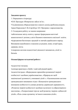Завдання проекту
1. Опрацювати літературу:
•О.В. Проскура «Повертаємо забуте ім’я»;
•Т.Д.Демяннюк;»Народознавство в школі»:досвід,проблеми,пошуки.
•праці Кириленко С.В.,Сергійчук З.О. Програма з народознавства.
2. Спланувати роботу за такими напрямами:
•забезпечення змісту освіти у процесі формування життєвої
компетентності дитини у світлі Базового компонента шкільної освіти;
•відродження багатющих традицій та звичаїв українського народу.
Виховання шанобливого ставлення до родини, мови, історії краю,
держави, міста;
•створення системи педагогічної діяльності вихователя, дітей та
батьків.
Основні форми методичної роботи :
•педагогічні читання;
•семінар-практикум «Люби і знай свій рідний край»;
•педагогічні ради: «Формування гармонійно розвиненої творчої
особистості засобами українознавства», «Природа як засіб
національної духовності у вихованні дітей », «Удосконалення системи
громадянського виховання згідно з Концепцією громадянського
виховання особистості в умовах розвитку української державності»,
«Розвиток творчої особистості засобами музичного та образотворчого
мистецтва», «Театралізовані ігри як засіб розвитку творчих здібностей
дітей», «Роль слова в розвитку зв’язного мовлення дітей»;
 