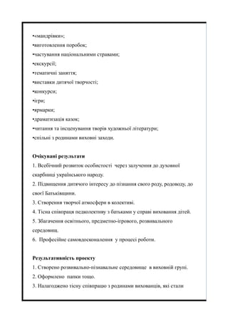 •«мандрівки»;
•виготовлення поробок;
•частування національними стравами;
•екскурсії;
•тематичні заняття;
•виставки дитячої творчості;
•конкурси;
•ігри;
•ярмарки;
•драматизація казок;
•читання та інсценування творів художньої літератури;
•спільні з родинами виховні заходи.
Очікувані результати
1. Всебічний розвиток особистості через залучення до духовної
скарбниці українського народу.
2. Підвищення дитячого інтересу до пізнання свого роду, родоводу, до
своєї Батьківщини.
3. Створення творчої атмосфери в колективі.
4. Тісна співпраця педколективу з батьками у справі виховання дітей.
5. Збагачення освітнього, предметно-ігрового, розвивального
середовищ.
6. Професійне самовдосконалення у процесі роботи.
Результативність проекту
1. Створено розвивально-пізнавальне середовище в виховній групі.
2. Оформлено папки тощо.
3. Налагоджено тісну співпрацю з родинами вихованців, які стали
 