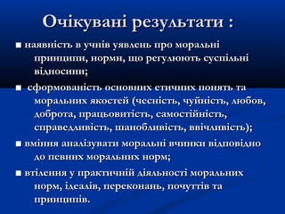 Очікувані результати :Очікувані результати :
■■ наявність в учнів уявлень про моральнінаявність в учнів уявлень про моральні
принципи, норми, що регулюють суспільніпринципи, норми, що регулюють суспільні
відносини;відносини;
■■ сформованість основних етичних понять тасформованість основних етичних понять та
моральних якостей (чесність, чуйність, любов,моральних якостей (чесність, чуйність, любов,
доброта, працьовитість, самостійність,доброта, працьовитість, самостійність,
справедливість, шанобливість, ввічливість);справедливість, шанобливість, ввічливість);
■■ вміння аналізувати моральні вчинки відповідновміння аналізувати моральні вчинки відповідно
до певних моральних норм;до певних моральних норм;
■■ втілення у практичній діяльності моральнихвтілення у практичній діяльності моральних
норм, ідеалів, переконань, почуттів танорм, ідеалів, переконань, почуттів та
принципів.принципів.
 
