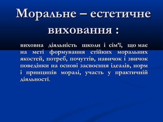 Моральне – естетичнеМоральне – естетичне
виховання :виховання :
виховна діяльність школи і сім’ї, що маєвиховна діяльність школи і сім’ї, що має
на меті формування стійких моральнихна меті формування стійких моральних
якостей, потреб, почуттів, навичок і звичокякостей, потреб, почуттів, навичок і звичок
поведінки на основі засвоєння ідеалів, нормповедінки на основі засвоєння ідеалів, норм
і принципів моралі, участь уі принципів моралі, участь у практичнійпрактичній
діяльностідіяльності..
 