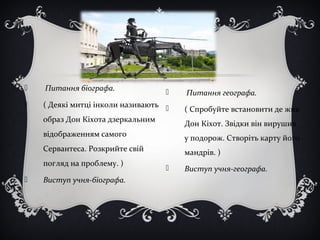  Питання біографа.
 ( Деякі митці інколи називають
образ Дон Кіхота дзеркальним
відображенням самого
Сервантеса. Розкрийте свій
погляд на проблему. )
 Виступ учня-біографа.
 Питання географа.
 ( Спробуйте встановити де жив
Дон Кіхот. Звідки він вирушив
у подорож. Створіть карту його
мандрів. )
 Виступ учня-географа.
 