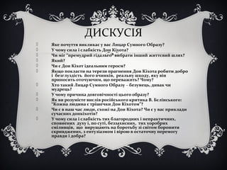 ДИСКУСІЯ
 Яке почуття викликає у вас Лицар Сумного Образу?
 У чому сила і слабкість Дон Кіхота?
 Чи міг “премудрий гідальго” вибрати інший життєвий шлях?
 Який?
 Чи є Дон Кіхот ідеальним героєм?
 Якщо покласти на терези прагнення Дон Кіхота робити добро
і безглуздість його вчинків, реальну шкоду, яку він
приносить оточуючим, що переважить? Чому?
 Хто такий Лицар Сумного Образу – безумець, дивак чи
мудрець?
 У чому причина довговічності цього образу?
 Як ви розумієте вислів російського критика В. Бєлінського:
“Кожна людина є трішечки Дон Кіхотом”?
 Чи є в наш час люди, схожі на Дон Кіхота? Чи є у вас приклади
сучасних донкіхотів?
 У чому сила і слабкість тих благородних і непрактичних,
сповнених духу і, по суті, беззахисних, тих хоробрих
сміливців, що вирушають на боротьбу зі світом боронити
скривджених, з ентузіазмом і вірою в остаточну перемогу
правди і добра?
 