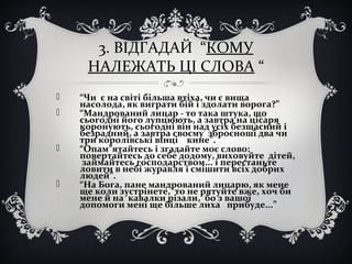 3. ВІДГАДАЙ “КОМУ
НАЛЕЖАТЬ ЦІ СЛОВА “
 “Чи є на світі більша втіха, чи є вища
насолода, як виграти бій і здолати ворога?”
 “Мандрований лицар - то така штука, що
сьогодні його лупцюють, а завтра на цісаря
коронують, сьогодні він над усіх безщасний і
безрадний, а завтра своєму зброєноші два чи
три королівські вінці кине”.
 “Опам”ятайтесь і згадайте моє слово:
повертайтесь до себе додому, виховуйте дітей,
займайтесь господарством... і перестаньте
ловити в небі журавля і смішити всіх добрих
людей”.
 “На Бога, пане мандрований лицарю, як мене
ще коли зустрінете, то не рятуйте вже, хоч би
мене й на кавалки різали, бо з вашої
допомоги мені ще більше лиха прибуде...”
 