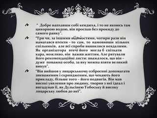 “ Добре напхавши собі кендюха, і то не якоюсь там
цикорною водою, він проспав без прокиду до
самого ранку”.
“Три чи, за іншими відомостями, чотири рази він
намагався втекти – то сам, то намовивши кількох
спільників, але всі спроби виявилися невдалими.
Як організатора втечі його могла б спіткати
кара, можливо, він важив життям. Але рятували
його рекомендаційні листи: вважалося, що він –
дуже поважна особа, за яку можна взяти великий
викуп”.
“Він вийшов у лицарсьькому озброєнні допомагати
зневаженим і скривдженим, що чекають його
прикладу, більше того – його подвигів. Він мав
високі уявлення про людину, творив з неї ідеал і
вигадував її, як Дульсінею Тобоську й високу
лицарську любов до неї”.
 