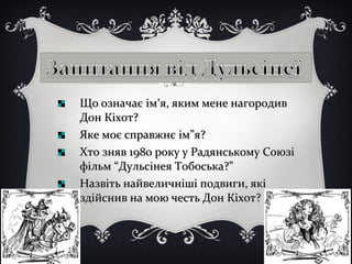 Що означає імЩо означає ім''я, яким мене нагородивя, яким мене нагородив
Дон Кіхот?Дон Кіхот?
Яке моє справжнє ім”я?Яке моє справжнє ім”я?
Хто зняв 1980 року у Радянському СоюзіХто зняв 1980 року у Радянському Союзі
фільм “Дульсінея Тобоська?”фільм “Дульсінея Тобоська?”
Назвіть найвеличніші подвиги, якіНазвіть найвеличніші подвиги, які
здійснив на мою честь Дон Кіхот?здійснив на мою честь Дон Кіхот?
 