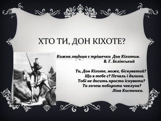 ХТО ТИ, ДОН КІХОТЕ?ХТО ТИ, ДОН КІХОТЕ?
Кожна людина є трішечки Дон Кіхотом.Кожна людина є трішечки Дон Кіхотом.
В. Г. БєлінськийВ. Г. Бєлінський
Ти, Дон Кіхоте, може, біснуватий?Ти, Дон Кіхоте, може, біснуватий?
Що в тебе є? Печаль і далина.Що в тебе є? Печаль і далина.
Тобі не досить просто існувати?Тобі не досить просто існувати?
Ти хочеш побороти чаклуна?Ти хочеш побороти чаклуна?
Ліна Костенко.Ліна Костенко.
 