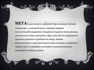 МЕТА:МЕТА: розглянути художній твір як явище світовоїрозглянути художній твір як явище світової
літератури, у взаємозв”язку з іншими видамилітератури, у взаємозв”язку з іншими видами
мистецтва;обговорювати лицарські подвиги героя роману,мистецтва;обговорювати лицарські подвиги героя роману,
допомагати учням зрозуміти образ Дон Кіхота; формуватидопомагати учням зрозуміти образ Дон Кіхота; формувати
навички цілісного сприйняття твору; вміннянавички цілісного сприйняття твору; вміння
висловлювати та аргументувати свою позицію, розвивативисловлювати та аргументувати свою позицію, розвивати
творчу уяву та емоційну чутливість восьмикласників;творчу уяву та емоційну чутливість восьмикласників;
виховувати свободу думки.виховувати свободу думки.
 