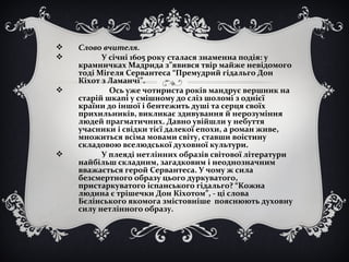  Слово вчителя.
 У січні 1605 року сталася знаменна подія: у
крамничках Мадрида з”явився твір майже невідомого
тоді Мігеля Сервантеса “Премудрий гідальго Дон
Кіхот з Ламанчі”.
 Ось уже чотириста років мандрує вершник на
старій шкапі у смішному до сліз шоломі з однієї
країни до іншої і бентежить душі та серця своїх
прихильників, викликає здивування й нерозуміння
людей прагматичних. Давно увійшли у небуття
учасники і свідки тієї далекої епохи, а роман живе,
множиться всіма мовами світу, ставши воістину
складовою вселюдської духовної культури.
 У плеяді нетлінних образів світової літератури
найбільш складним, загадковим і неоднозначним
вважається герой Сервантеса. У чому ж сила
безсмертного образу цього дуркуватого,
пристаркуватого іспанського гідальго? “Кожна
людина є трішечки Дон Кіхотом”, - ці слова
Бєлінського якомога змістовніше пояснюють духовну
силу нетлінного образу.
 