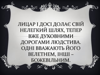 ЛИЦАР І ДОСІ ДОЛАЄ СВІЙЛИЦАР І ДОСІ ДОЛАЄ СВІЙ
НЕЛЕГКИЙ ШЛЯХ, ТЕПЕРНЕЛЕГКИЙ ШЛЯХ, ТЕПЕР
ВЖЕ ДУХОВНИМИВЖЕ ДУХОВНИМИ
ДОРОГАМИ ЛЮДСТИВА.ДОРОГАМИ ЛЮДСТИВА.
ОДНІ ВВАЖАЮТЬ ЙОГООДНІ ВВАЖАЮТЬ ЙОГО
ВЕЛЕТНЕМ, ІНШІ –ВЕЛЕТНЕМ, ІНШІ –
БОЖЕВІЛЬНИМ.БОЖЕВІЛЬНИМ.
 