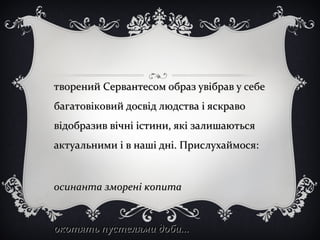 творений Сервантесом образ увібрав у себетворений Сервантесом образ увібрав у себе
багатовіковий досвід людства і яскравобагатовіковий досвід людства і яскраво
відобразив вічні істини, які залишаютьсявідобразив вічні істини, які залишаються
актуальними і в наші дні. Прислухаймося:актуальними і в наші дні. Прислухаймося:
осинанта зморені копитаосинанта зморені копита
окотять пустелями доби...окотять пустелями доби...
 