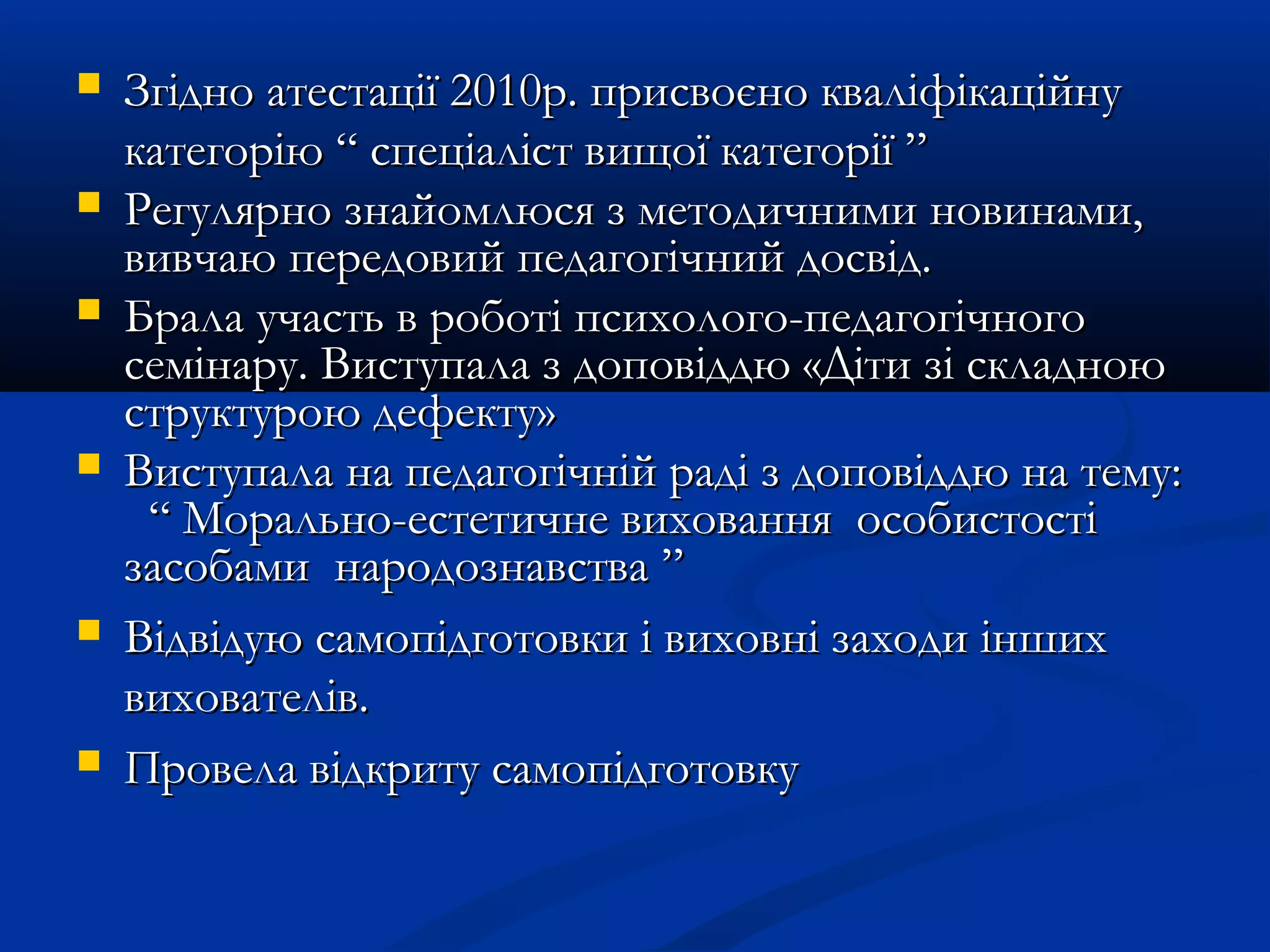  Згідно атестації 2010р. присвоєно кваліфікаційнуЗгідно атестації 2010р. присвоєно кваліфікаційну
категорію “ спеціаліст вищої категорії ”категорію “ спеціаліст вищої категорії ”
 Регулярно знайомлюся з методичними новинами,Регулярно знайомлюся з методичними новинами,
вивчаю передовий педагогічний досвід.вивчаю передовий педагогічний досвід.
 Брала участь в роботі психолого-педагогічногоБрала участь в роботі психолого-педагогічного
семінару. Виступала з доповіддю «Діти зі складноюсемінару. Виступала з доповіддю «Діти зі складною
структурою дефекту»структурою дефекту»
 Виступала на педагогічній раді з доповіддю на тему:Виступала на педагогічній раді з доповіддю на тему:
““ Морально-естетичне виховання особистостіМорально-естетичне виховання особистості
засобами народознавствазасобами народознавства ””
 Відвідую самопідготовки і виховні заходи іншихВідвідую самопідготовки і виховні заходи інших
вихователів.вихователів.
 Провела відкриту самопідготовкуПровела відкриту самопідготовку
 