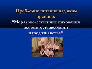 Проблемне питання над якимПроблемне питання над яким
працюю:працюю:
“Морально-естетичне виховання“Морально-естетичне виховання
особистості засобамиособистості засобами
народознавства”народознавства”
 