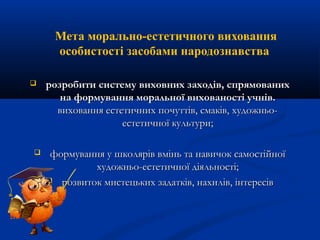 Мета морально-естетичного виховання
особистості засобами народознавства
 розробити систему виховних заходів, спрямованихрозробити систему виховних заходів, спрямованих
на формування моральної вихованості учнів.на формування моральної вихованості учнів.
виховання естетичних почуттів, смаків, художньо-виховання естетичних почуттів, смаків, художньо-
естетичної культури;естетичної культури;
 формування у школярів вмінь та навичок самостійноїформування у школярів вмінь та навичок самостійної
художньо-естетичної діяльності;художньо-естетичної діяльності;
 розвиток мистецьких задатків, нахилів, інтересіврозвиток мистецьких задатків, нахилів, інтересів
 