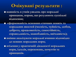 Очікувані результати :Очікувані результати :
■■ наявність в учнів уявлень про моральнінаявність в учнів уявлень про моральні
принципи, норми, що регулюють суспільніпринципи, норми, що регулюють суспільні
відносини;відносини;
■■ сформованість основних етичних понять тасформованість основних етичних понять та
моральних якостей (чесність, чуйність, любов,моральних якостей (чесність, чуйність, любов,
доброта, працьовитість, самостійність,доброта, працьовитість, самостійність,
справедливість, шанобливість, ввічливість);справедливість, шанобливість, ввічливість);
■■ вміння аналізувати моральні вчинки відповідновміння аналізувати моральні вчинки відповідно
до певних моральних норм;до певних моральних норм;
■■ втілення у практичній діяльності моральнихвтілення у практичній діяльності моральних
норм, ідеалів, переконань, почуттів танорм, ідеалів, переконань, почуттів та
принципів.принципів.
 