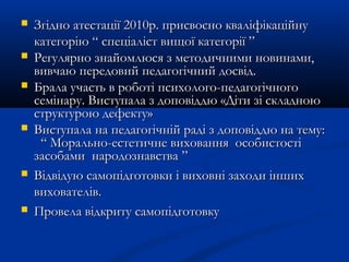  Згідно атестації 2010р. присвоєно кваліфікаційнуЗгідно атестації 2010р. присвоєно кваліфікаційну
категорію “ спеціаліст вищої категорії ”категорію “ спеціаліст вищої категорії ”
 Регулярно знайомлюся з методичними новинами,Регулярно знайомлюся з методичними новинами,
вивчаю передовий педагогічний досвід.вивчаю передовий педагогічний досвід.
 Брала участь в роботі психолого-педагогічногоБрала участь в роботі психолого-педагогічного
семінару. Виступала з доповіддю «Діти зі складноюсемінару. Виступала з доповіддю «Діти зі складною
структурою дефекту»структурою дефекту»
 Виступала на педагогічній раді з доповіддю на тему:Виступала на педагогічній раді з доповіддю на тему:
““ Морально-естетичне виховання особистостіМорально-естетичне виховання особистості
засобами народознавствазасобами народознавства ””
 Відвідую самопідготовки і виховні заходи іншихВідвідую самопідготовки і виховні заходи інших
вихователів.вихователів.
 Провела відкриту самопідготовкуПровела відкриту самопідготовку
 