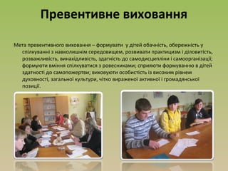 Превентивне виховання
Мета превентивного виховання – формувати у дітей обачність, обережність у
спілкуванні з навколишнім середовищем, розвивати практицизм і діловитість,
розважливість, винахідливість, здатність до самодисципліни і самоорганізації;
формуюти вміння спілкуватися з ровесниками; сприяюти формуванню в дітей
здатності до самопожертви; виховуюти особистість із високим рівнем
духовності, загальної культури, чітко вираженої активної і громадянської
позиції.
 