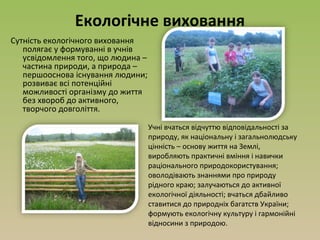 Екологічне виховання
Сутність екологічного виховання
полягає у формуванні в учнів
усвідомлення того, що людина –
частина природи, а природа –
першооснова існування людини;
розвиває всі потенційні
можливості організму до життя
без хвороб до активного,
творчого довголіття.
Учні вчаться відчуттю відповідальності за
природу, як національну і загальнолюдську
цінність – основу життя на Землі,
виробляють практичні вміння і навички
раціонального природокористування;
оволодівають знаннями про природу
рідного краю; залучаються до активної
екологічної діяльності; вчаться дбайливо
ставитися до природніх багатств України;
формують екологічну культуру і гармонійні
відносини з природою.
 