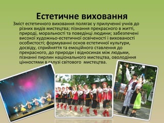 Естетичне виховання
Зміст естетичного виховання полягає у прилученні учнів до
різних видів мистецтва; пізнання прекрасного в житті,
природі, моральності та поведінці людини; забезпечені
високої художньо-естетичної освіченості і вихованості
особистості; формуванні основ естетичної культури,
досвіду, сприйняття та емоційного ставлення до
прекрасного, до природи і відносинах між людьми,
пізнанні пирлин національного мистецтва, оволодіння
цінностями в галузі світового мистецтва.
 