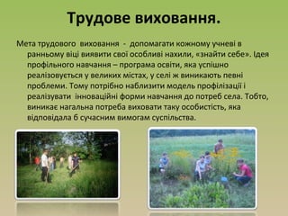 Трудове виховання.
Мета трудового виховання - допомагати кожному учневі в
ранньому віці виявити свої особливі нахили, «знайти себе». Ідея
профільного навчання – програма освіти, яка успішно
реалізовується у великих містах, у селі ж виникають певні
проблеми. Тому потрібно наблизити модель профілізації і
реалізувати інноваційні форми навчання до потреб села. Тобто,
виникає нагальна потреба виховати таку особистість, яка
відповідала б сучасним вимогам суспільства.
 