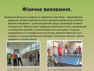 Фізичне виховання.
Виховання фізично та морально здорового покоління – відповідальне
завдання, успішне виконання якого залежить від багатьох аспектів:
фізичне виховання – це багатогранний процес організації активної
пізнавальної і фізкультурно-оздоровчої діяльності учнів, спрямований
на зміцнення потреби у заняттях фізичною культурою і спортом,
усвідомлення їх психофізіологічних основ, розвиток фізичних сил і
здоров’я, а також вироблення санітарно-гігієнічних навичок і звичок
здорового способу життя.
 