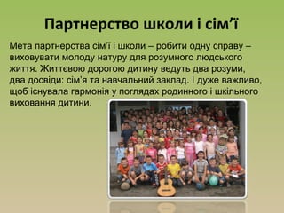 Партнерство школи і сім’ї
Мета партнерства сім’ї і школи – робити одну справу –
виховувати молоду натуру для розумного людського
життя. Життєвою дорогою дитину ведуть два розуми,
два досвіди: сім’я та навчальний заклад. І дуже важливо,
щоб існувала гармонія у поглядах родинного і шкільного
виховання дитини.
 