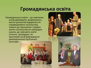 Громадянська освіта
Громадянська освіта – це навчання
учнів демократії, вкорінення в
життя цінностей відкритого й
справедливого суспільства,
поваги до принципів і правил
життя суспільства як своєрідна
школа, де навчають жити
спільно, громадою, як
важливий засіб формування
демократичної політичної
культури.
 