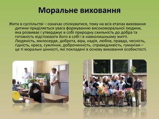 Моральне виховання
Жити в суспільстві – означає спілкуватися, тому на всіх етапах виховання
дитини приділяється увага формуванню високоморальної людини,
яка розвиває і утверджує в собі природну схильність до добра та
готовність відстоювати його в собі і в навколишньому житті.
Людяність, милосердя, доброта, віра, надія, любов, правда, чесність,
гідність, краса, сумління, доброчинність, справедливість, гуманізм –
це ті моральні цінності, які покладені в основу виховання особистості.
 