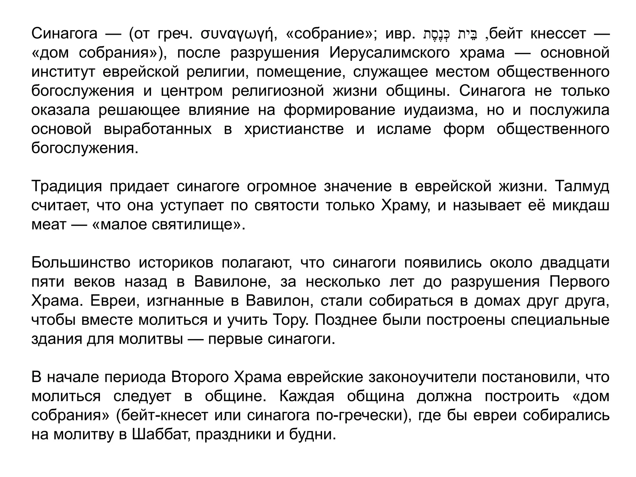 Синагога — (от греч. συναγωγή, «собрание»; ивр. ‫ית‬ֵּ‫ב‬‫ת‬ֶ‫ֶס‬‫נ‬ ְּ‫כ‬ ,бейт кнессет —
«дом собрания»), после разрушения Иерусалимского храма — основной
институт еврейской религии, помещение, служащее местом общественного
богослужения и центром религиозной жизни общины. Синагога не только
оказала решающее влияние на формирование иудаизма, но и послужила
основой выработанных в христианстве и исламе форм общественного
богослужения.
Традиция придает синагоге огромное значение в еврейской жизни. Талмуд
считает, что она уступает по святости только Храму, и называет её микдаш
меат — «малое святилище».
Большинство историков полагают, что синагоги появились около двадцати
пяти веков назад в Вавилоне, за несколько лет до разрушения Первого
Храма. Евреи, изгнанные в Вавилон, стали собираться в домах друг друга,
чтобы вместе молиться и учить Тору. Позднее были построены специальные
здания для молитвы — первые синагоги.
В начале периода Второго Храма еврейские законоучители постановили, что
молиться следует в общине. Каждая община должна построить «дом
собрания» (бейт-кнесет или синагога по-гречески), где бы евреи собирались
на молитву в Шаббат, праздники и будни.
 