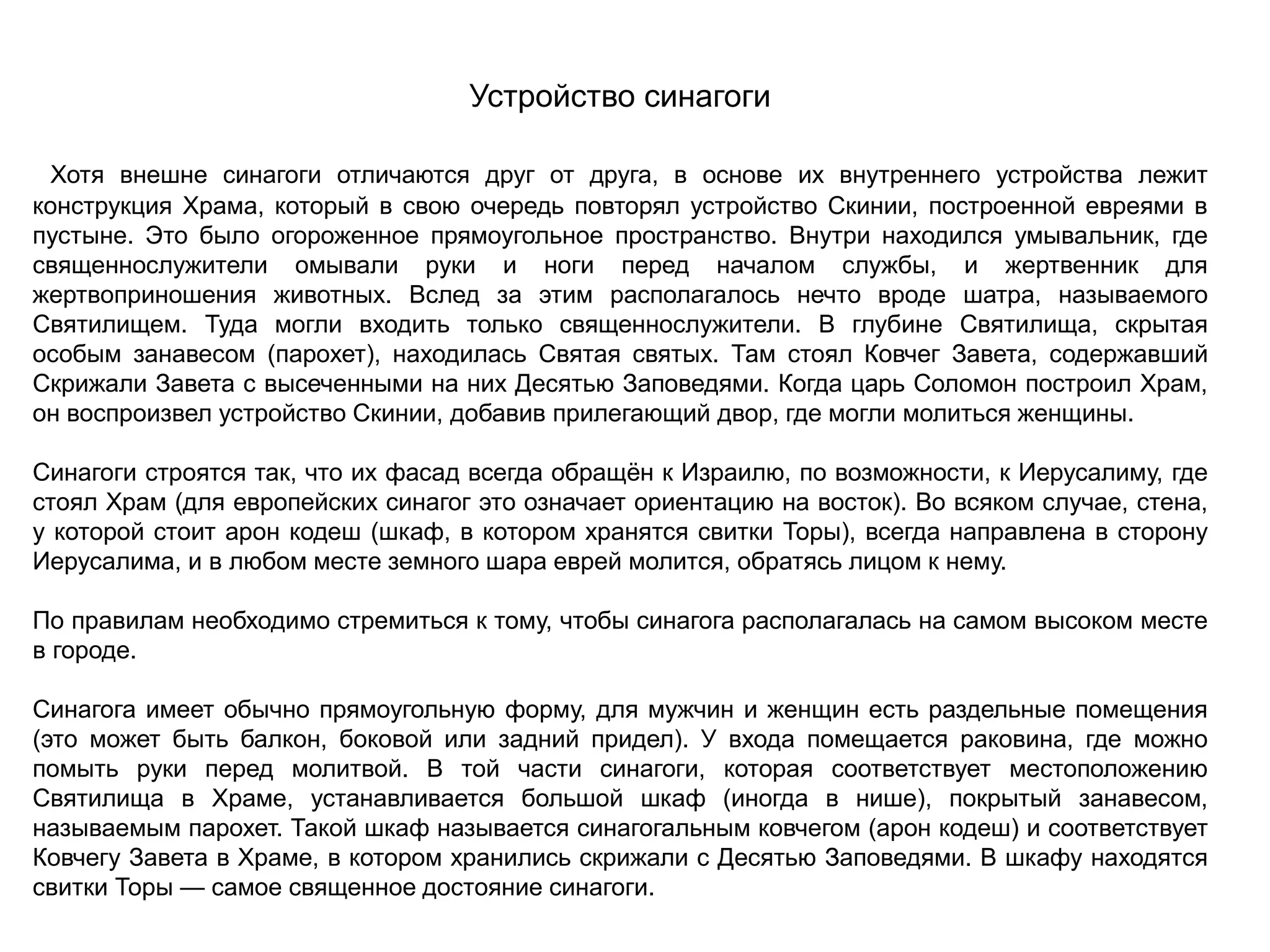 Устройство синагоги
Хотя внешне синагоги отличаются друг от друга, в основе их внутреннего устройства лежит
конструкция Храма, который в свою очередь повторял устройство Скинии, построенной евреями в
пустыне. Это было огороженное прямоугольное пространство. Внутри находился умывальник, где
священнослужители омывали руки и ноги перед началом службы, и жертвенник для
жертвоприношения животных. Вслед за этим располагалось нечто вроде шатра, называемого
Святилищем. Туда могли входить только священнослужители. В глубине Святилища, скрытая
особым занавесом (парохет), находилась Святая святых. Там стоял Ковчег Завета, содержавший
Скрижали Завета с высеченными на них Десятью Заповедями. Когда царь Соломон построил Храм,
он воспроизвел устройство Скинии, добавив прилегающий двор, где могли молиться женщины.
Синагоги строятся так, что их фасад всегда обращён к Израилю, по возможности, к Иерусалиму, где
стоял Храм (для европейских синагог это означает ориентацию на восток). Во всяком случае, стена,
у которой стоит арон кодеш (шкаф, в котором хранятся свитки Торы), всегда направлена в сторону
Иерусалима, и в любом месте земного шара еврей молится, обратясь лицом к нему.
По правилам необходимо стремиться к тому, чтобы синагога располагалась на самом высоком месте
в городе.
Синагога имеет обычно прямоугольную форму, для мужчин и женщин есть раздельные помещения
(это может быть балкон, боковой или задний придел). У входа помещается раковина, где можно
помыть руки перед молитвой. В той части синагоги, которая соответствует местоположению
Святилища в Храме, устанавливается большой шкаф (иногда в нише), покрытый занавесом,
называемым парохет. Такой шкаф называется синагогальным ковчегом (арон кодеш) и соответствует
Ковчегу Завета в Храме, в котором хранились скрижали с Десятью Заповедями. В шкафу находятся
свитки Торы — самое священное достояние синагоги.
 