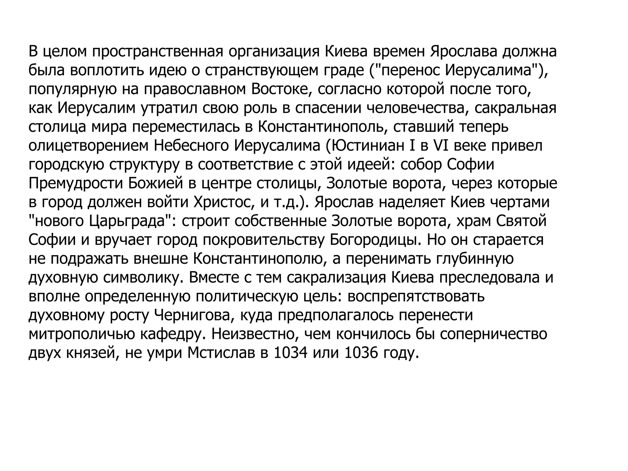 В целом пространственная организация Киева времен Ярослава должна
была воплотить идею о странствующем граде ("перенос Иерусалима"),
популярную на православном Востоке, согласно которой после того,
как Иерусалим утратил свою роль в спасении человечества, сакральная
столица мира переместилась в Константинополь, ставший теперь
олицетворением Небесного Иерусалима (Юстиниан I в VI веке привел
городскую структуру в соответствие с этой идеей: собор Софии
Премудрости Божией в центре столицы, Золотые ворота, через которые
в город должен войти Христос, и т.д.). Ярослав наделяет Киев чертами
"нового Царьграда": строит собственные Золотые ворота, храм Святой
Софии и вручает город покровительству Богородицы. Но он старается
не подражать внешне Константинополю, а перенимать глубинную
духовную символику. Вместе с тем сакрализация Киева преследовала и
вполне определенную политическую цель: воспрепятствовать
духовному росту Чернигова, куда предполагалось перенести
митрополичью кафедру. Неизвестно, чем кончилось бы соперничество
двух князей, не умри Мстислав в 1034 или 1036 году.
 