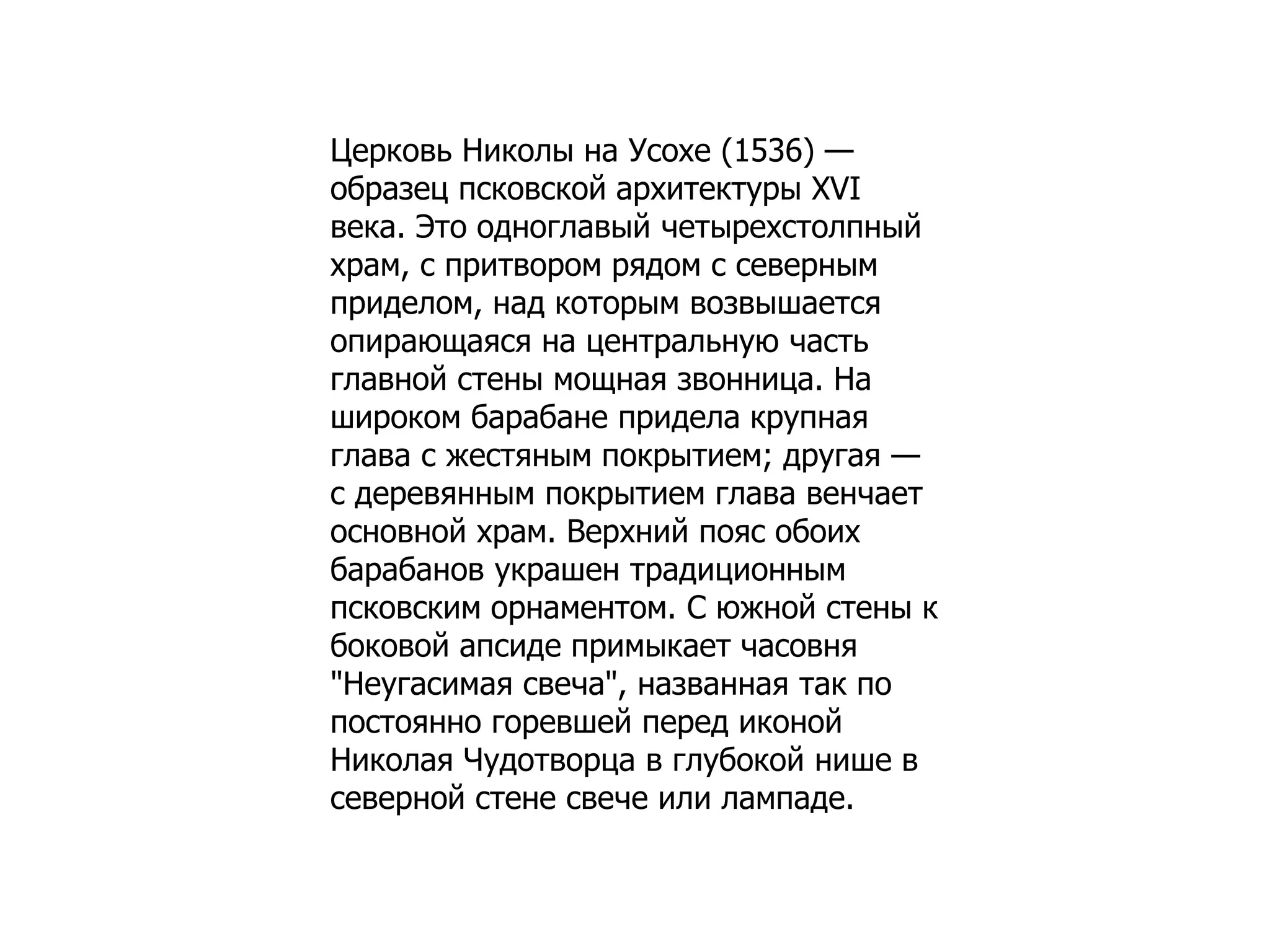 Церковь Николы на Усохе (1536) —
образец псковской архитектуры XVI
века. Это одноглавый четырехстолпный
храм, с притвором рядом с северным
приделом, над которым возвышается
опирающаяся на центральную часть
главной стены мощная звонница. На
широком барабане придела крупная
глава с жестяным покрытием; другая —
с деревянным покрытием глава венчает
основной храм. Верхний пояс обоих
барабанов украшен традиционным
псковским орнаментом. С южной стены к
боковой апсиде примыкает часовня
"Неугасимая свеча", названная так по
постоянно горевшей перед иконой
Николая Чудотворца в глубокой нише в
северной стене свече или лампаде.
 