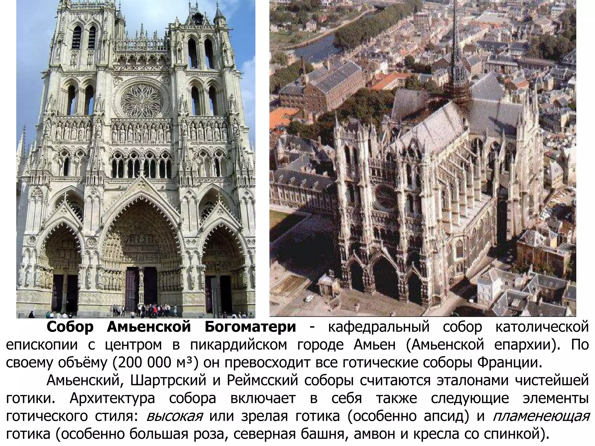 Собор Амьенской Богоматери - кафедральный собор католической
епископии с центром в пикардийском городе Амьен (Амьенской епархии). По
своему объёму (200 000 м³) он превосходит все готические соборы Франции.
Амьенский, Шартрский и Реймсский соборы считаются эталонами чистейшей
готики. Архитектура собора включает в себя также следующие элементы
готического стиля: высокая или зрелая готика (особенно апсид) и пламенеющая
готика (особенно большая роза, северная башня, амвон и кресла со спинкой).
 