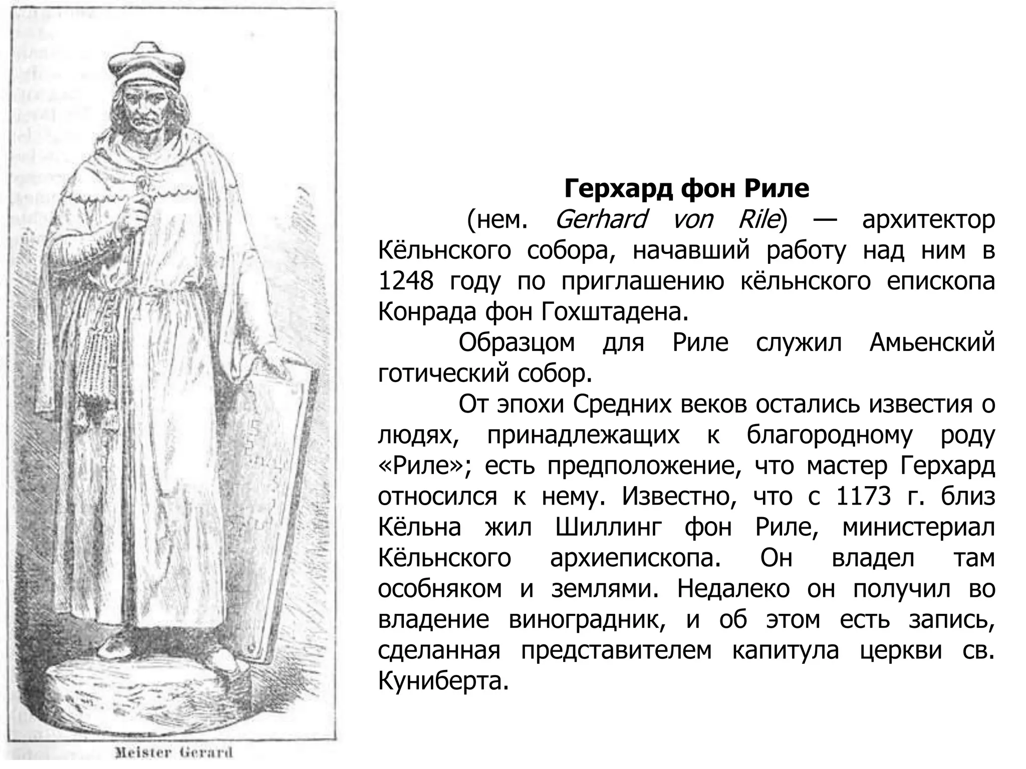 Герхард фон Риле
(нем. Gerhard von Rile) — архитектор
Кёльнского собора, начавший работу над ним в
1248 году по приглашению кёльнского епископа
Конрада фон Гохштадена.
Образцом для Риле служил Амьенский
готический собор.
От эпохи Средних веков остались известия о
людях, принадлежащих к благородному роду
«Риле»; есть предположение, что мастер Герхард
относился к нему. Известно, что с 1173 г. близ
Кёльна жил Шиллинг фон Риле, министериал
Кёльнского архиепископа. Он владел там
особняком и землями. Недалеко он получил во
владение виноградник, и об этом есть запись,
сделанная представителем капитула церкви св.
Куниберта.
 