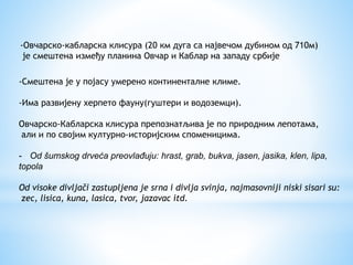 -Овчарско-кабларска клисура (20 км дуга са највечом дубином од 710м)
је смештена између планина Овчар и Каблар на западу србије
-Смештена је у појасу умерено континенталне климе.
-Има развијену херпето фауну(гуштери и водоземци).
Овчарско-Кабларска клисура препознатљива је по природним лепотама,
али и по својим културно-историјским споменицима.
- Od šumskog drveća preovlađuju: hrast, grab, bukva, jasen, jasika, klen, lipa,
topola
Od visoke divljači zastupljena je srna i divlja svinja, najmasovniji niski sisari su:
zec, lisica, kuna, lasica, tvor, jazavac itd.
 