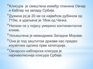 *Kлисура је смештена између планина Овчар
и Каблар на западу Србије.
*Дужина јој је 20 км са највећом дубином од
710м, а удаљена је 18км од Чачка.
*Налази се у појасу умерено континенталне
климе.
*Укљештена је меандрима Западне Мораве.
*Она је под заштитом државе као предео
изузетних одлика прве категорије.
*Овчарско-кабларска клисура је
најживописнија клисура Србије.
 