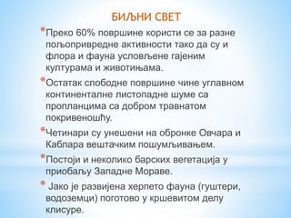 *Преко 60% површине користи се за разне
пољопривредне активности тако да су и
флора и фауна условљене гајеним
културама и животињама.
*Остатак слободне површине чине углавном
континенталне листопадне шуме са
пропланцима са добром травнатом
покривеношћу.
*Четинари су унешени на обронке Овчара и
Каблара вештачким пошумљивањем.
*Постоји и неколико барских вегетација у
приобаљу Западне Мораве.
* Јако је развијена херпето фауна (гуштери,
водоземци) поготово у кршевитом делу
клисуре.
БИЉНИ СВЕТ
 