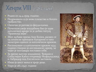  Родио се 24.4.1509. године.
 Подржавало га је ново племство и богато
грађанство.
 Окончао је ратове са феудалцима.
 Почетком своје владабине био је одан
католичкој цркви те је добио титулу
“браниоца вере”.
 Због љубави према Ани Болен, развео се
од шпанске принцезе Катарине и тако
заоштрио односе са католичком црквом.
 Раскинувши са католичком црквом 1534.
године створио је англиканску цркву, за
чијег је поглавара поставио себе.
 За време његове владавине, Ђовани и
Себастијан Кабот откривају Њуфаундленд
и Лабрадор под Енглеском заставом.
 Имао је шест жена и троје деце.
 Умро је 28.1.1547. године
 