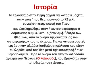 Ιστορία
Το Κολοσσαίο στην Ρώμη άρχισε να κατασκευάζεται
στην εποχή του Βεσπασιανού το 72 μ.Χ.,
συνεχίστηκετην εποχή του Τιτου
και ολοκληρώθηκε όταν ήταν αυτοκράτορας ο
Δομιτιανός 80 μ.Χ. Ονομαζόταν αμφιθέατρο των
Φλαβίων, από το όνομα της δυναστείας των
αυτοκρατόρων που το έκτισαν. Για να κατασκευαστεί,
εργάστηκαν χιλιάδες Ιουδαίοι αιχμάλωτοι που είχαν
συλληφθεί από τον Τίτο μετά την καταστροφή των
Ιεροσολύμων. Πήρε το όνομά του από το κολοσσαίο
άγαλμα του Νέρωνα (Ο Κολοσσός), που βρισκόταν στην
τοποθεσία που χτίστηκε.
 