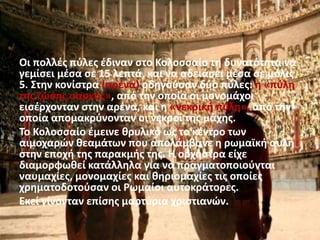 Οι πολλές πύλες έδιναν στο Κολοσσαίο τη δυνατότητα να
γεμίσει μέσα σε 15 λεπτά, και να αδειάσει μέσα σε μόλις
5. Στην κονίστρα (αρένα) οδηγούσαν δύο πύλες: η «πύλη
της ζώσης σαρκός», από την οποία οι μονομάχοι
εισέρχονταν στην αρένα, και η «νεκρική πύλη», από την
οποία απομακρύνονταν οι νεκροί της μάχης.
Το Κολοσσαίο έμεινε θρυλικό ως το κέντρο των
αιμοχαρών θεαμάτων που απολάμβανε η ρωμαϊκή αυλή
στην εποχή της παρακμής της. Η ορχήστρα είχε
διαμορφωθεί κατάλληλα για να πραγματοποιούνται
ναυμαχίες, μονομαχίες και θηριομαχίες τις οποίες
χρηματοδοτούσαν οι Ρωμαίοι αυτοκράτορες.
Εκεί γίνονταν επίσης μαρτύρια χριστιανών.
 