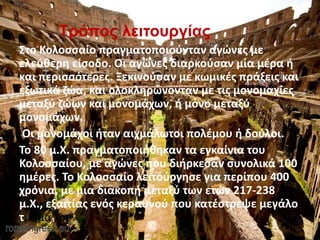 Τρόπος λειτουργίας
Στο Κολοσσαίο πραγματοποιούνταν αγώνες με
ελεύθερη είσοδο. Οι αγώνες διαρκούσαν μία μέρα ή
και περισσότερες. Ξεκινούσαν με κωμικές πράξεις και
εξωτικά ζώα, και ολοκληρώνονταν με τις μονομαχίες
μεταξύ ζώων και μονομάχων, ή μόνο μεταξύ
μονομάχων.
Οι μονομάχοι ήταν αιχμάλωτοι πολέμου ή δούλοι.
Το 80 μ.Χ. πραγματοποιήθηκαν τα εγκαίνια του
Κολοσσαίου, με αγώνες που διήρκεσαν συνολικά 100
ημέρες. Το Κολοσσαίο λειτούργησε για περίπου 400
χρόνια, με μια διακοπή μεταξύ των ετών 217-238
μ.Χ., εξαιτίας ενός κεραυνού που κατέστρεψε μεγάλο
τμήμα του.
 