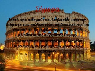 Σήμερα
Μετά από σεισμούς και λεηλασίες κατά την
διάρκεια των αιώνων είναι σήμερα ερείπιο και
ένα από τα δημοφιλέστερα τουριστικά
αξιοθέατα της σύγχρονης Ρώμης.
Ο Πάπας το επισκέπτεται κάθε Μεγάλη
Παρασκευή, εις μνήμην των χριστιανών
μαρτύρων.
 