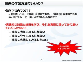 従来の学習方法でいいの？
•独学？社内でOJT？
–「独学」とは、『孤独』な学習であり、『独善的』な学習でもあ
る。OJTトレーナーは、ふさわしい人なのか？
•実践的な知識と技術を学び、それを実際に使ってみて磨い
ていくしかない！
– 実際に考えてみるしかない
– 実際にやってみるしかない
– 実際に失敗してみるしかない
23
そんな学習
できてますか？
Copyright ©LAC Co., Ltd. All Rights Reserved.
 