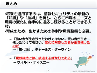 まとめ
•将来も通用するのは、情報セキュリティの最新の
「知識」や「技術」を持ち、さらに市場のニーズと
環境の変化に自律的に適応し続けることができる人
材。
•育成のため、生かすための体制や環境整備も必要。
– 「強い者が生き残ったわけではない。賢い者が生き
残ったわけでもない。変化に対応した者が生き残った
のだ」
～「進化論」、チャールズ・ダーウィン
– 「現状維持では、後退するばかりである」
～ ウォルト・ディズニー
27
27
Copyright ©LAC Co., Ltd. All Rights Reserved.
 