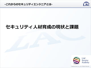 Copyright ©LAC Co., Ltd. All Rights Reserved.
セキュリティ人材育成の現状と課題
-これからのセキュリティエンジニアとは-
 