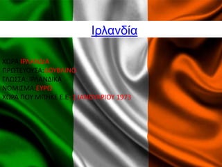 Ιρλανδία
ΧΩΡΑ:ΙΡΛΑΝΔΙΑ
ΠΡΩΤΕΥΟΥΣΑ:ΔΟΥΒΛΙΝΟ
ΓΛΩΣΣΑ: ΙΡΛΑΝΔΙΚΑ
ΝΟΜΙΣΜΑ:ΕΥΡΩ
ΧΩΡΑ ΠΟΥ ΜΠHΚΕ Ε.Ε: 1 ΙΑΝΟΥΑΡΙΟΥ 1973
 