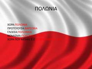 ΠΟΛΩΝΙΑ
ΧΩΡΑ:ΠΟΛΩΝΙΑ
ΠΡΩΤΕΥΟΥΣΑ:ΒΑΡΣΟΒΙΑ
ΓΛΩΣΣΑ:ΠΟΛΩΝΙΚΑ
ΝΟΜΙΣΜΑ:ΠΟΛΩΝΙΚΟ ΖΛΟΤΙ
ΧΩΡΑ ΠΟΥ ΜΠHΚΕ Ε.Ε 21 ΔΕΚΕΜΒΡΙΟΥ 2007
 