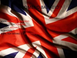 ΗΝΩΜΕΝΟ ΒΑΣΙΛΕΙΟ
ΧΩΡΑ:ΗΝΩΜΕΝΟ ΒΑΣΙΛΕΙΟ
ΠΡΩΤΕΥΟΥΣΑ:ΛΟΝΔΙΝΟ
ΓΛΩΣΣΑ :ΑΓΓΛΙΚΑ
ΝΟΜΙΣΜΑ:ΕΛΙΡΑ ΣΤΕΡΛΙΝΑ
ΧΩΡΑ ΠΟΥ ΜΠHΚΕ Ε.Ε 1 ΙΑΝΟΥΑΡΙΟΥ 1973
 