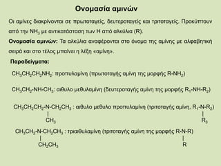 Ονομασία αμινών
Οι αμίνες διακρίνονται σε πρωτοταγείς, δευτεροταγείς και τριτοταγείς. Προκύπτουν
από την ΝΗ3 με αντικατάσταση των Η από αλκύλια (R).
Ονομασία αμινών: Τα αλκύλια αναφέρονται στο όνομα της αμίνης με αλφαβητική
σειρά και στο τέλος μπαίνει η λέξη «αμίνη».
Παραδείγματα:
CH3CH2CH2NH2: προπυλαμίνη (πρωτοταγής αμίνη της μορφής R-NH2)
CH3CH2-NH-CH3: αιθυλο μεθυλαμίνη (δευτεροταγής αμίνη της μορφής R1-NH-R2)
CH3CH2CH2-N-CH2CH3 : αιθυλο μεθυλο προπυλαμίνη (τριτοταγής αμίνη, R1-N-R2)
| |
CH3 R3
CH3CH2-N-CH2CH3 : τριαιθυλαμίνη (τριτοταγής αμίνη της μορφής R-N-R)
| |
CH2CH3 R
 