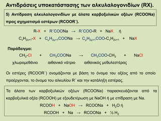 Αντιδράσεις υποκατάστασης των αλκυλαλογονιδίων (RX).
5) Αντίδραση αλκυλαλογονιδίων με άλατα καρβοξυλικών οξέων (RCOONa)
προς σχηματισμό εστέρων (RCOOR΄).
R-X + R΄COONa → R΄COO-R + NaX ή
CνΗ2ν+1-Χ + CμΗ2μ+1COONa → CμΗ2μ+1COO-CνΗ2ν+1 + NaΧ
Παράδειγμα:
CH3-Cl + CH3COONa → CH3COO-CH3 + NaCl
χλωρομεθάνιο αιθανικό νάτριο αιθανικός μεθυλεστέρας
Οι εστέρες (RCOOR΄) ονομάζονται με βάση το όνομα του οξέος από το οποίο
προέρχονται, το όνομα του αλκυλίου R΄ και την κατάληξη εστέρας.
Τα άλατα των καρβοξυλικών οξέων (RCOONa) παρασκευάζονται από τα
καρβοξυλικά οξέα (RCOOH) με εξουδετέρωση με NaOH ή με επίδραση με Na.
RCOOH + NaOH → RCOONa + H2O ή
RCOOH + Na → RCOONa + ½ H2
 